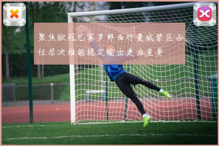聚焦欧冠巴塞罗那面对曼城禁区占位层次谁能稳定输出更为重要