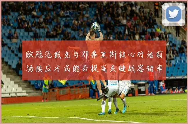 欧冠范戴克与邓弗里斯核心对话前场接应方式能否提高关键战容错率