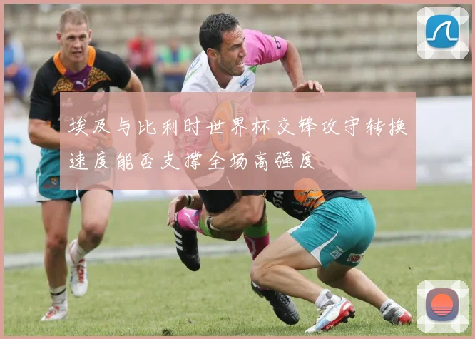 埃及与比利时世界杯交锋攻守转换速度能否支撑全场高强度