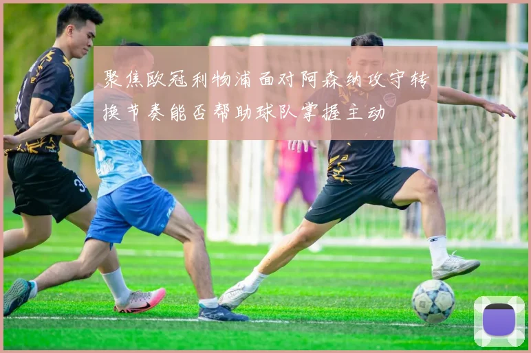 聚焦欧冠利物浦面对阿森纳攻守转换节奏能否帮助球队掌握主动