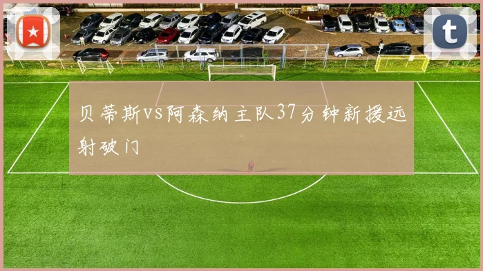 贝蒂斯vs阿森纳主队37分钟新援远射破门