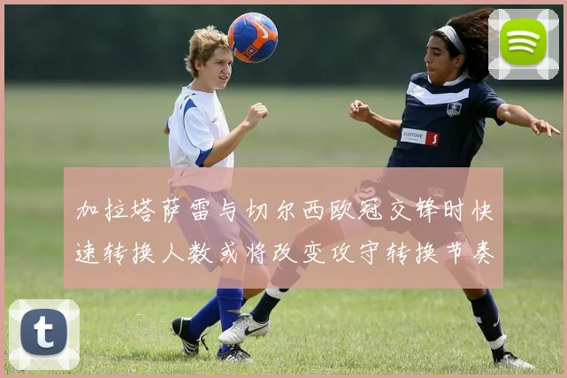 加拉塔萨雷与切尔西欧冠交锋时快速转换人数或将改变攻守转换节奏