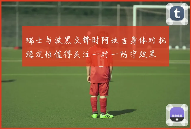 瑞士与波黑交锋时阿坎吉身体对抗稳定性值得关注一对一防守效果