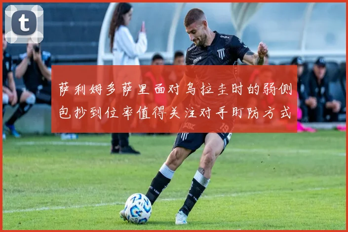 萨利姆多萨里面对乌拉圭时的弱侧包抄到位率值得关注对手盯防方式