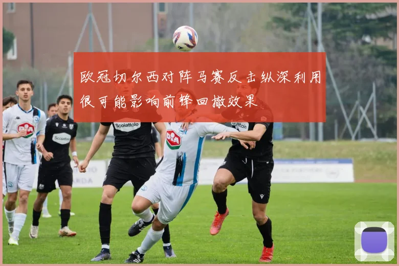 欧冠切尔西对阵马赛反击纵深利用很可能影响前锋回撤效果