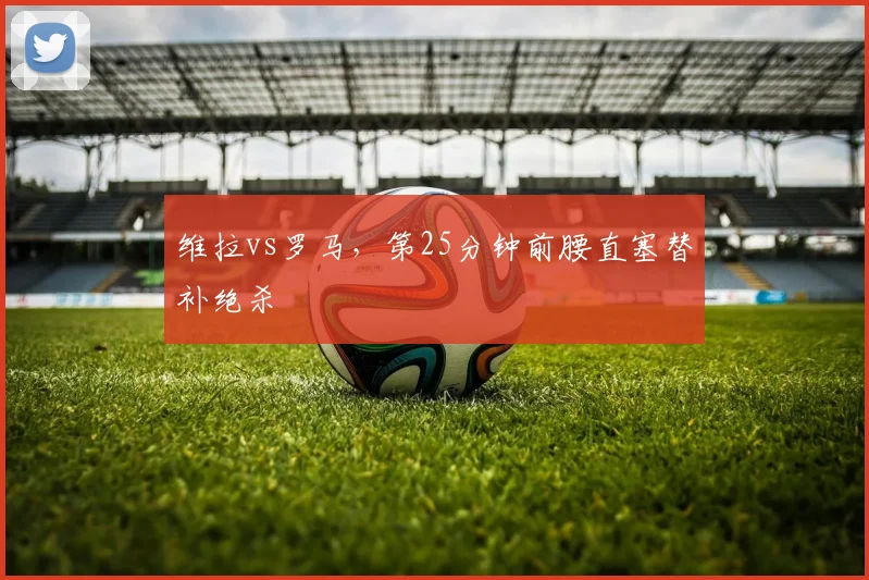 维拉vs罗马,第25分钟前腰直塞替补绝杀