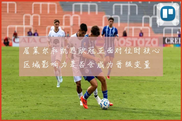 居莱尔和凯恩欧冠正面对位时核心区域影响力是否会成为晋级变量