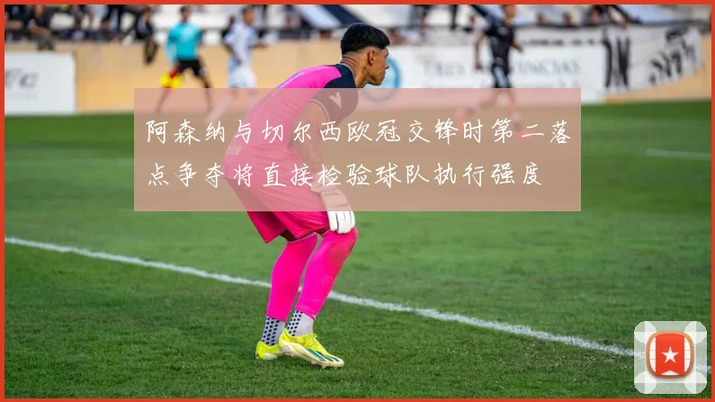 阿森纳与切尔西欧冠交锋时第二落点争夺将直接检验球队执行强度