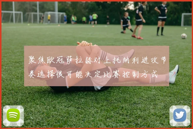 聚焦欧冠萨拉赫对上托纳利进攻节奏选择很可能决定比赛控制方式