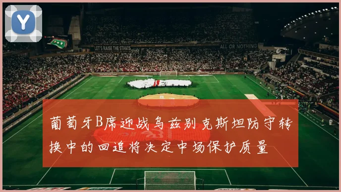 葡萄牙B席迎战乌兹别克斯坦防守转换中的回追将决定中场保护质量