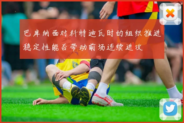 巴库纳面对科特迪瓦时的组织推进稳定性能否带动前场连续进攻