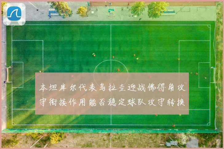 本坦库尔代表乌拉圭迎战佛得角攻守衔接作用能否稳定球队攻守转换