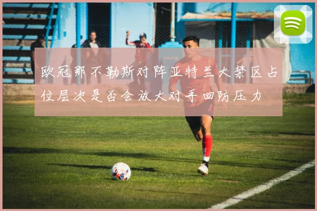 欧冠那不勒斯对阵亚特兰大禁区占位层次是否会放大对手回防压力