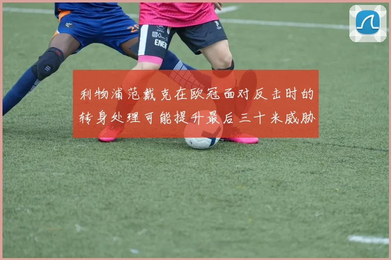 利物浦范戴克在欧冠面对反击时的转身处理可能提升最后三十米威胁