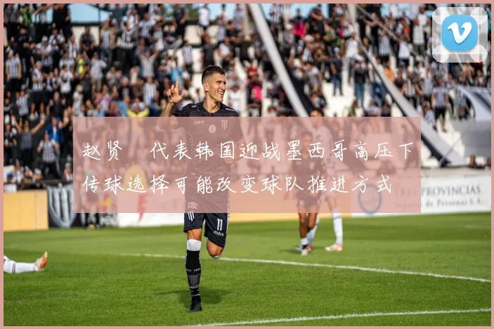 赵贤祐代表韩国迎战墨西哥高压下传球选择可能改变球队推进方式