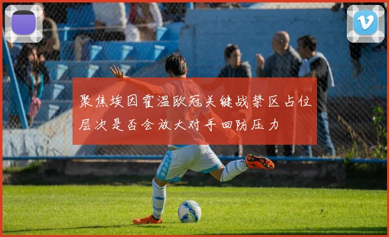 聚焦埃因霍温欧冠关键战禁区占位层次是否会放大对手回防压力