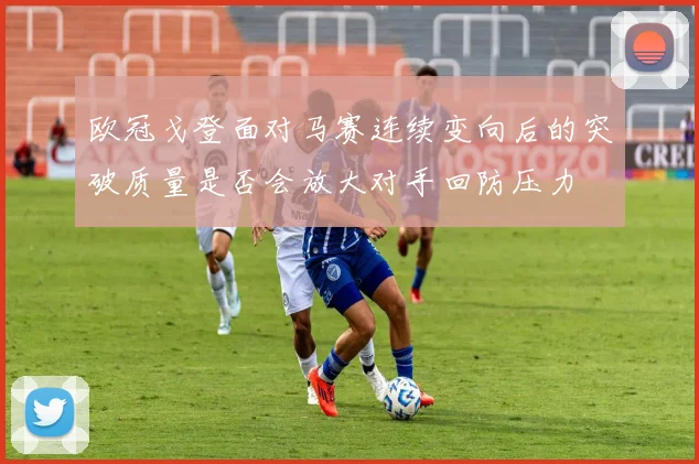 欧冠戈登面对马赛连续变向后的突破质量是否会放大对手回防压力