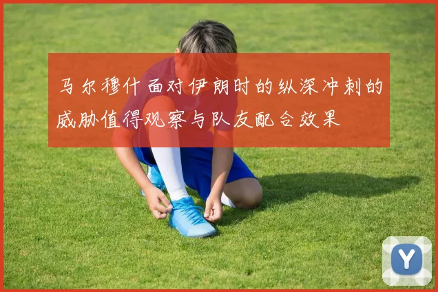 马尔穆什面对伊朗时的纵深冲刺的威胁值得观察与队友配合效果