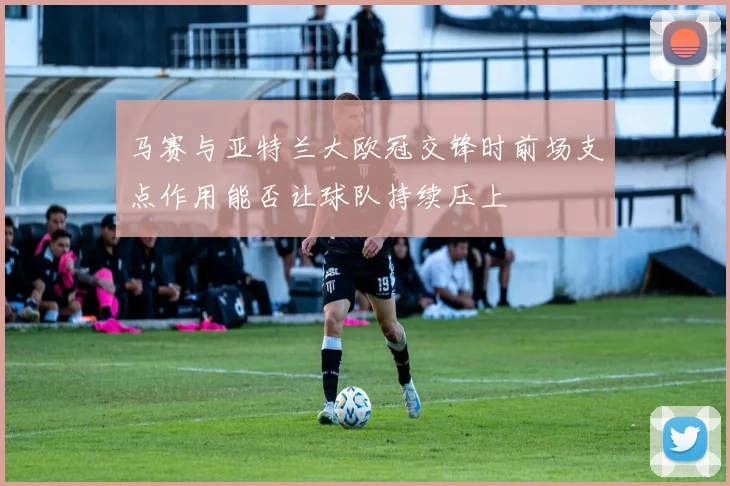 马赛与亚特兰大欧冠交锋时前场支点作用能否让球队持续压上