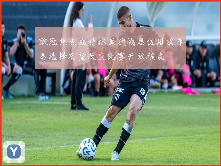 欧冠焦点战特林康迎战恩佐进攻节奏选择有望改变比赛开放程度
