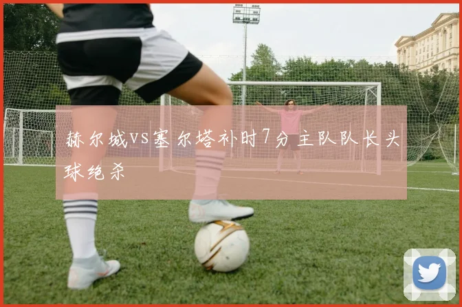 赫尔城vs塞尔塔补时7分主队队长头球绝杀