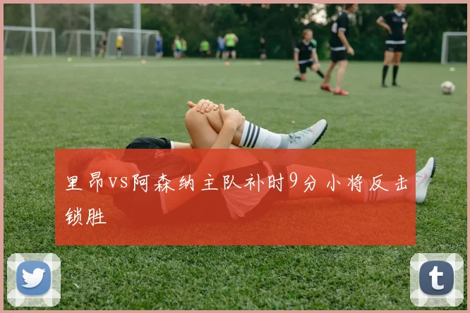 里昂vs阿森纳主队补时9分小将反击锁胜