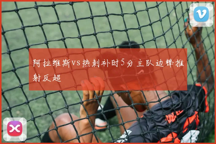 阿拉维斯vs热刺补时5分主队边锋推射反超